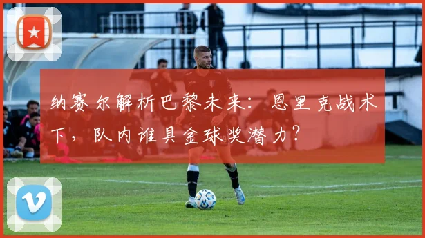 纳赛尔解析巴黎未来:恩里克战术下,队内谁具金球奖潜力?