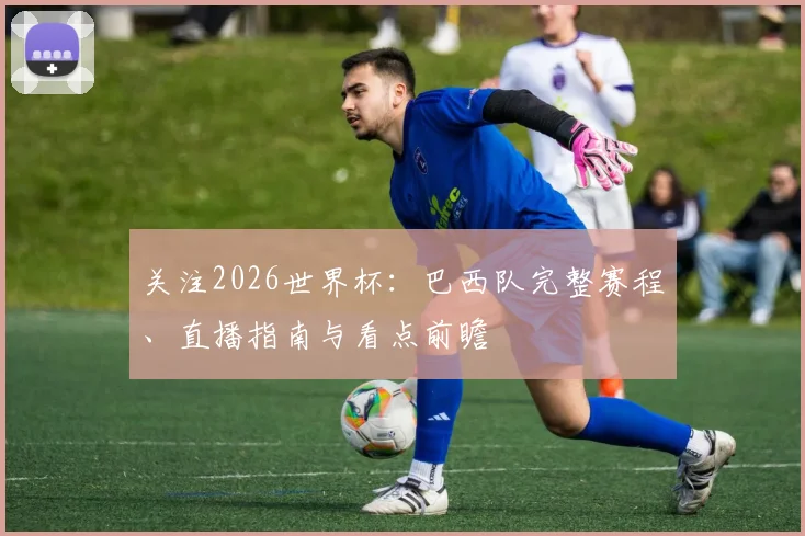 关注2026世界杯：巴西队完整赛程、直播指南与看点前瞻