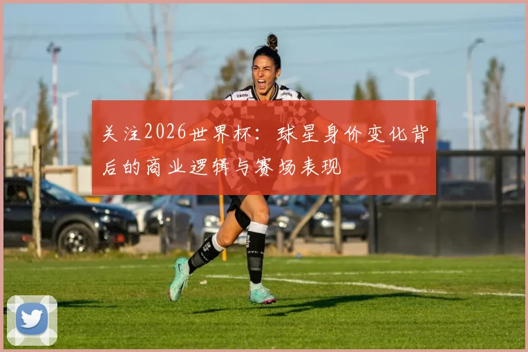 关注2026世界杯:球星身价变化背后的商业逻辑与赛场表现
