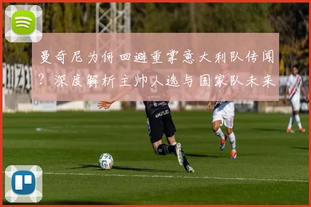 曼奇尼为何回避重掌意大利队传闻?深度解析主帅人选与国家队未来走向