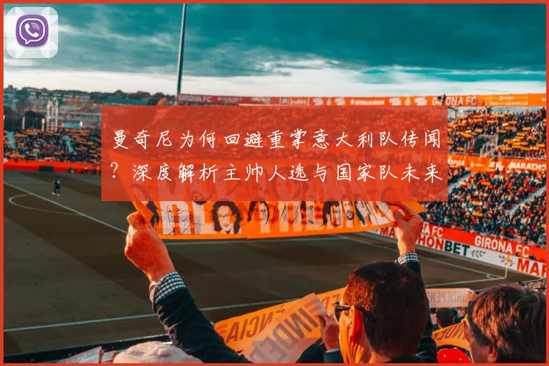 曼奇尼为何回避重掌意大利队传闻?深度解析主帅人选与国家队未来走向