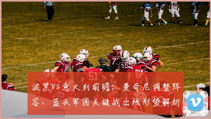 波黑vs意大利前瞻:曼奇尼调整阵容,蓝衣军团关键战出线形势解析