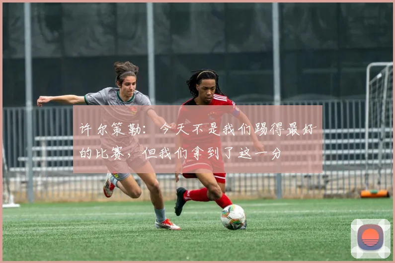 许尔策勒：今天不是我们踢得最好的比赛，但我们拿到了这一分