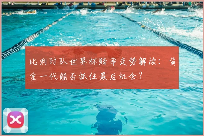 比利时队世界杯赔率走势解读:黄金一代能否抓住最后机会?