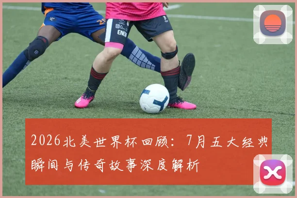 2026北美世界杯回顾:7月五大经典瞬间与传奇故事深度解析