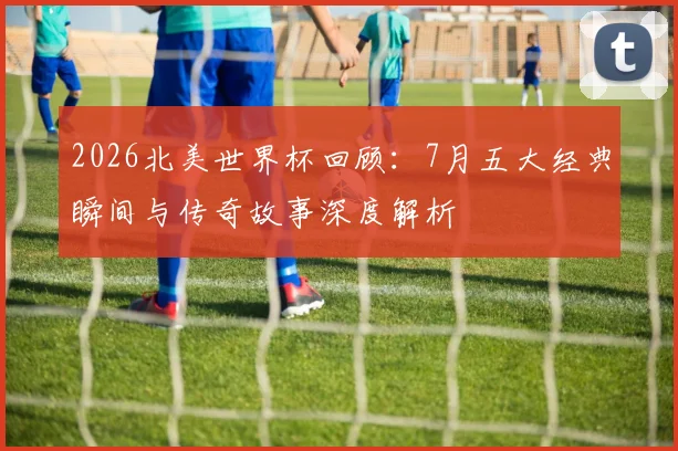 2026北美世界杯回顾：7月五大经典瞬间与传奇故事深度解析