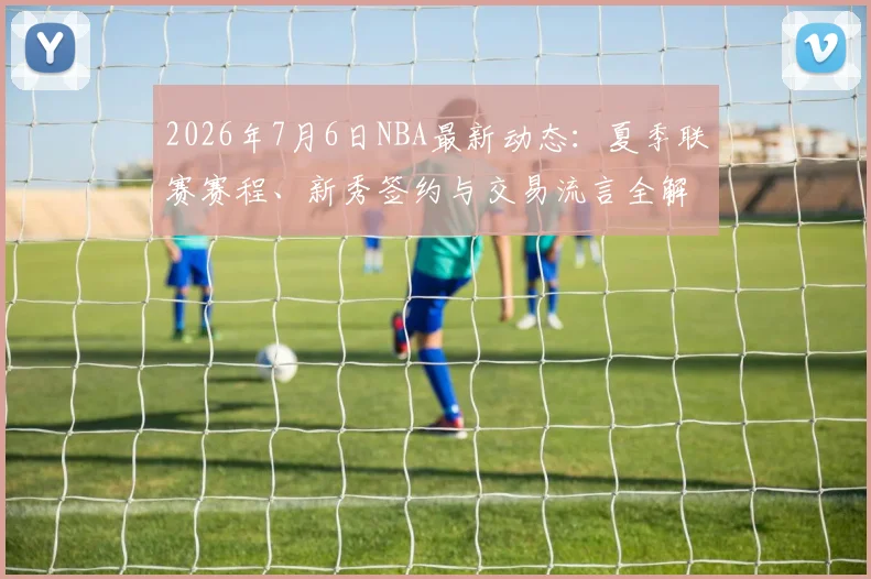 2026年7月6日NBA最新动态:夏季联赛赛程、新秀签约与交易流言全解析