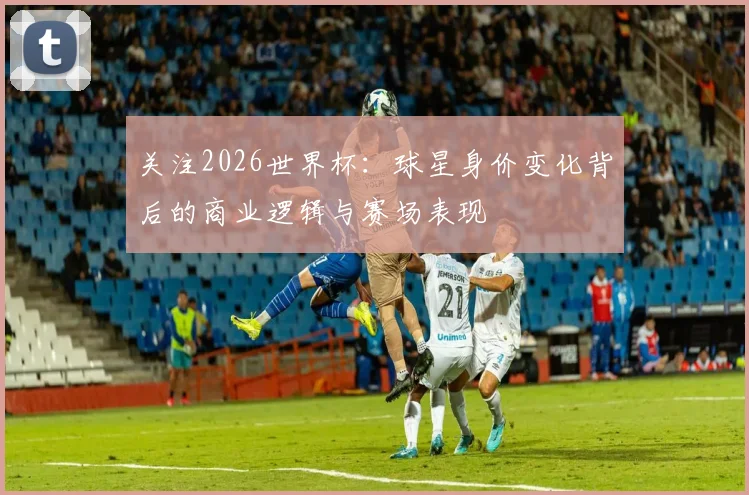 关注2026世界杯:球星身价变化背后的商业逻辑与赛场表现