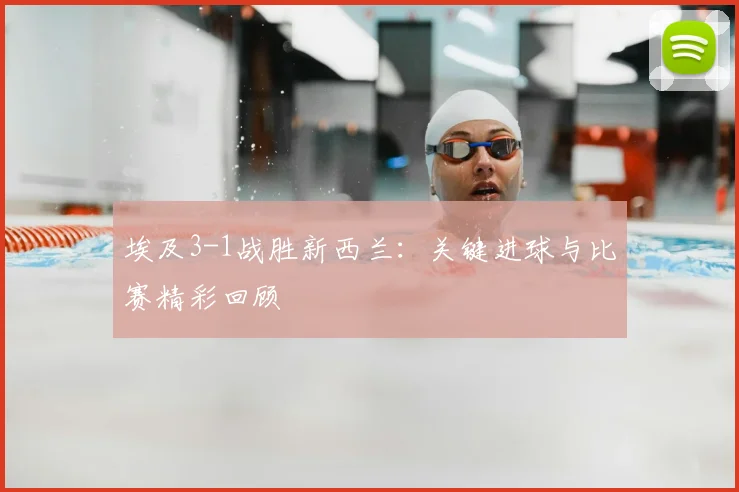 埃及3-1战胜新西兰:关键进球与比赛精彩回顾