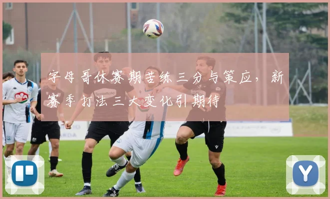 字母哥休赛期苦练三分与策应,新赛季打法三大变化引期待