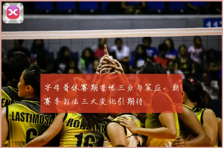 字母哥休赛期苦练三分与策应,新赛季打法三大变化引期待