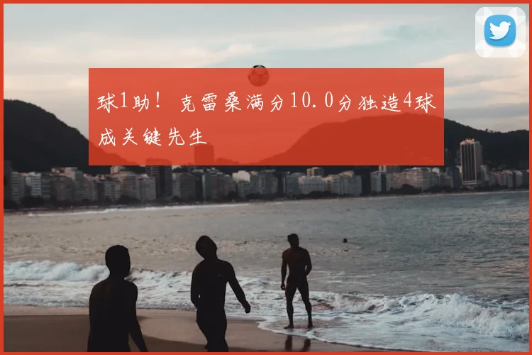 球1助！克雷桑满分10.0分独造4球成关键先生